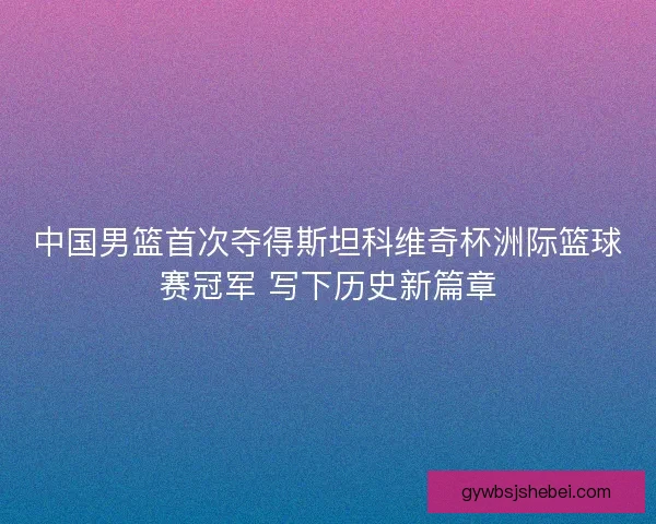 中国男篮首次夺得斯坦科维奇杯洲际篮球赛冠军 写下历史新篇章