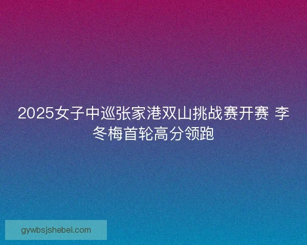 2025女子中巡张家港双山挑战赛开赛 李冬梅首轮高分领跑