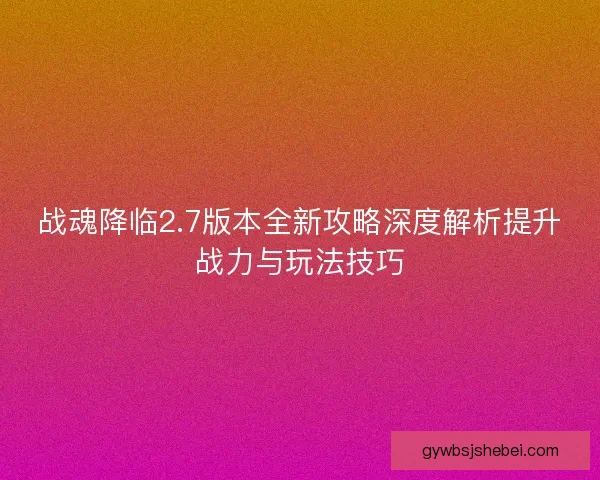 战魂降临2.7版本全新攻略深度解析提升战力与玩法技巧