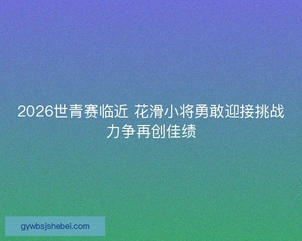 2026世青赛临近 花滑小将勇敢迎接挑战力争再创佳绩