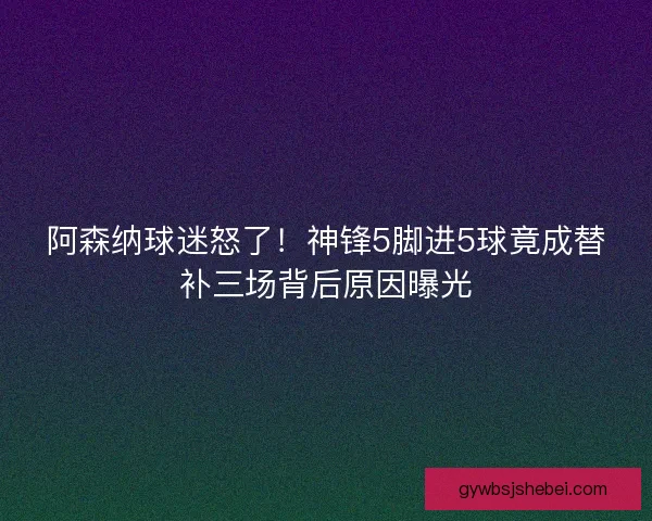 阿森纳球迷怒了！神锋5脚进5球竟成替补三场背后原因曝光